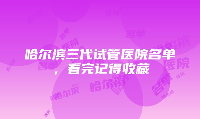 哈尔滨三代试管医院名单，看完记得收藏