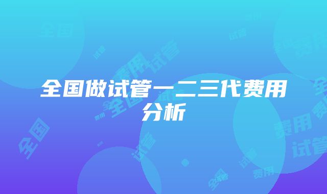 全国做试管一二三代费用分析