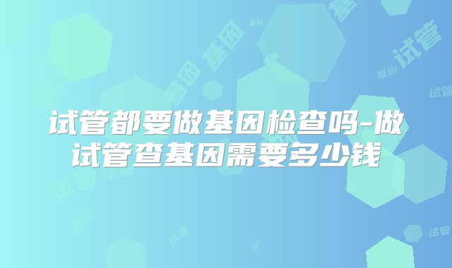 试管都要做基因检查吗-做试管查基因需要多少钱