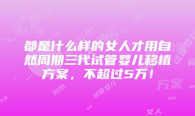 都是什么样的女人才用自然周期三代试管婴儿移植方案，不超过5万！