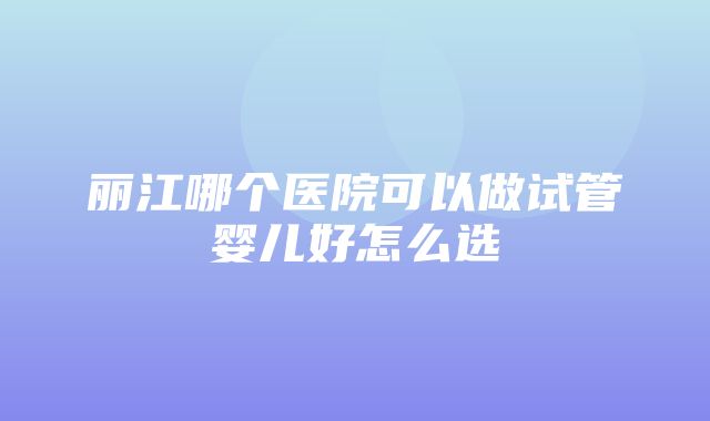 丽江哪个医院可以做试管婴儿好怎么选