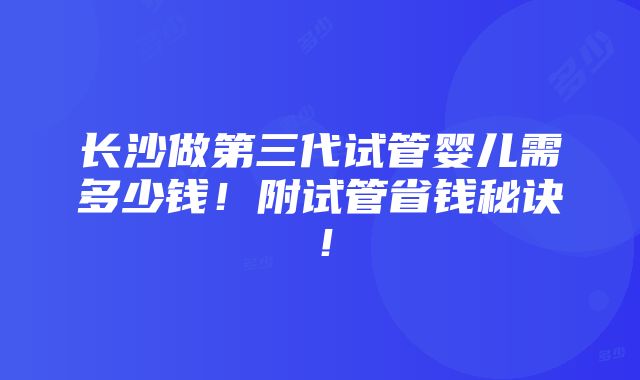 长沙做第三代试管婴儿需多少钱！附试管省钱秘诀！