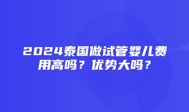 2024泰国做试管婴儿费用高吗？优势大吗？