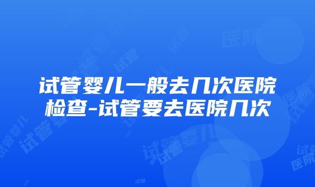 试管婴儿一般去几次医院检查-试管要去医院几次