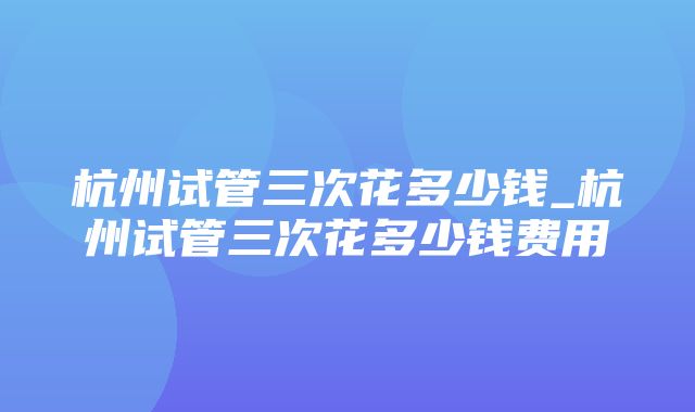 杭州试管三次花多少钱_杭州试管三次花多少钱费用