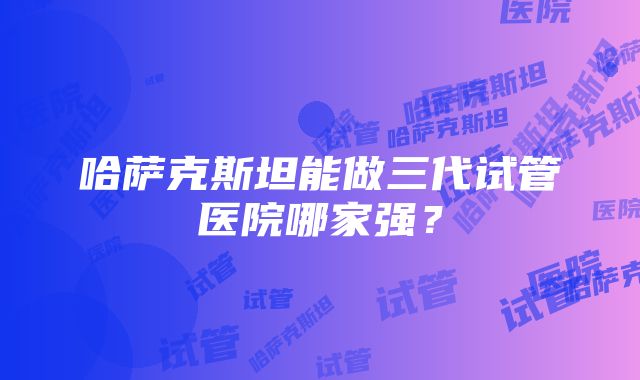 哈萨克斯坦能做三代试管医院哪家强？