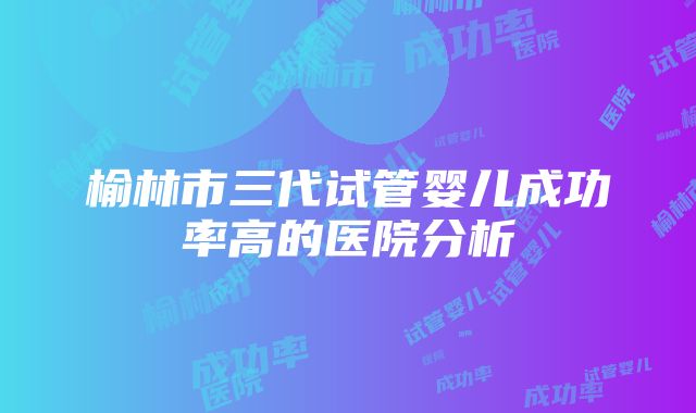 榆林市三代试管婴儿成功率高的医院分析