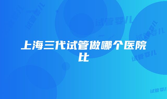 上海三代试管做哪个医院比