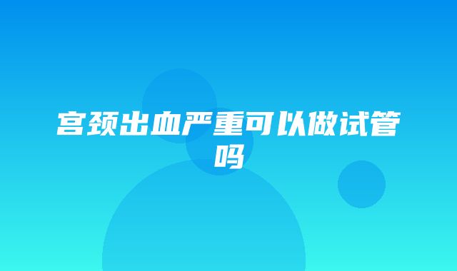 宫颈出血严重可以做试管吗