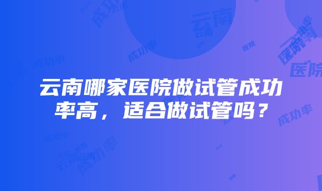 云南哪家医院做试管成功率高，适合做试管吗？