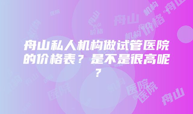 舟山私人机构做试管医院的价格表？是不是很高呢？