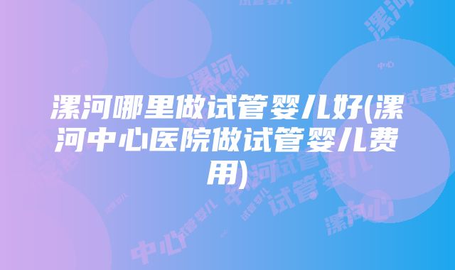 漯河哪里做试管婴儿好(漯河中心医院做试管婴儿费用)