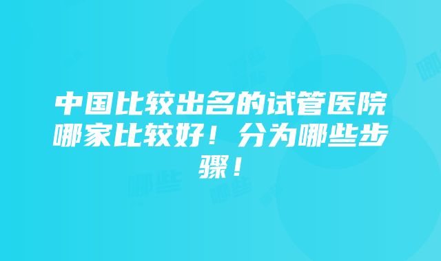 中国比较出名的试管医院哪家比较好！分为哪些步骤！