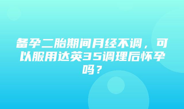 备孕二胎期间月经不调，可以服用达英35调理后怀孕吗？