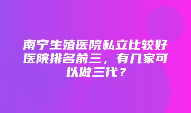 南宁生殖医院私立比较好医院排名前三，有几家可以做三代？