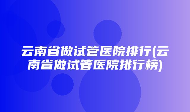 云南省做试管医院排行(云南省做试管医院排行榜)