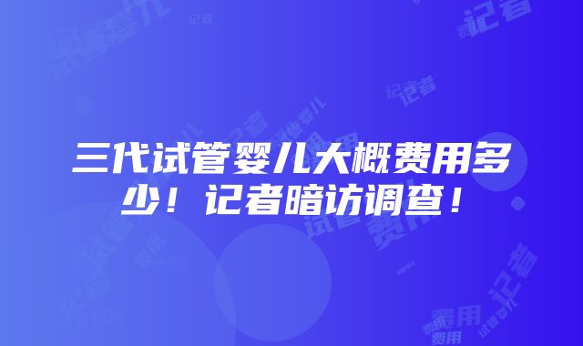 三代试管婴儿大概费用多少！记者暗访调查！