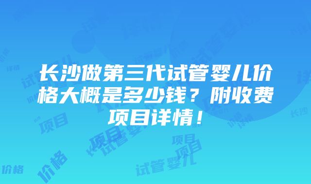 长沙做第三代试管婴儿价格大概是多少钱？附收费项目详情！