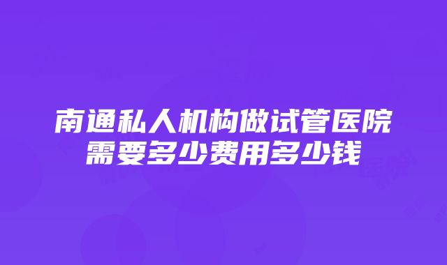 南通私人机构做试管医院需要多少费用多少钱