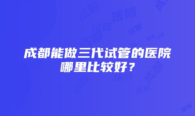 成都能做三代试管的医院哪里比较好？