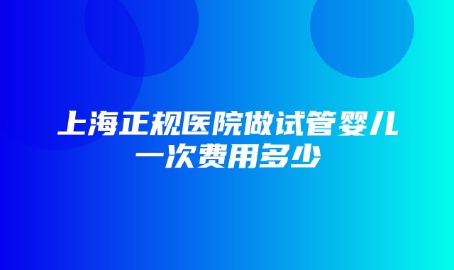 上海正规医院做试管婴儿一次费用多少