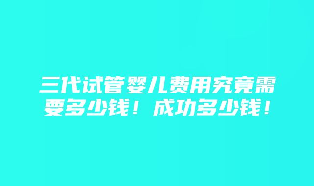 三代试管婴儿费用究竟需要多少钱！成功多少钱！