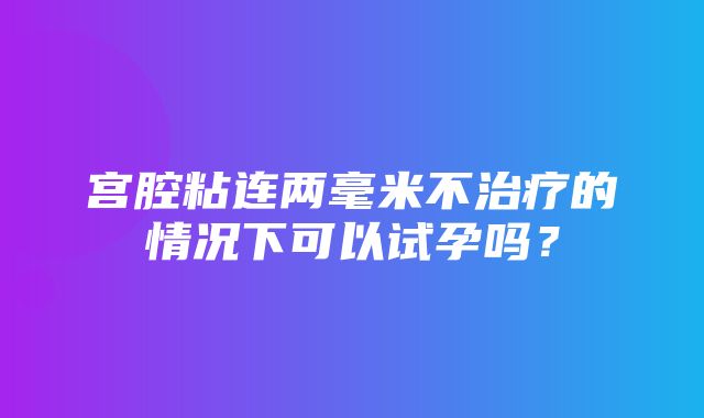 宫腔粘连两毫米不治疗的情况下可以试孕吗？