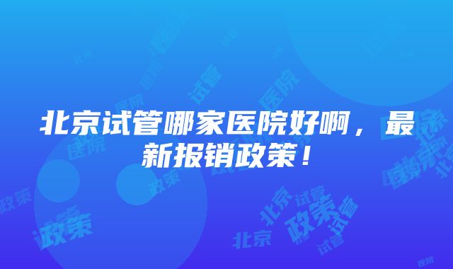 北京试管哪家医院好啊，最新报销政策！