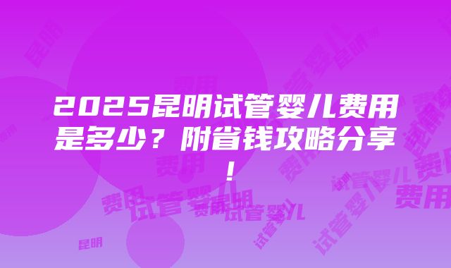 2025昆明试管婴儿费用是多少？附省钱攻略分享！