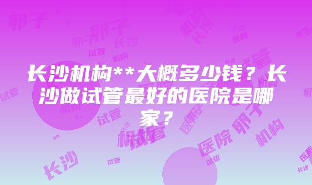 长沙机构**大概多少钱？长沙做试管最好的医院是哪家？