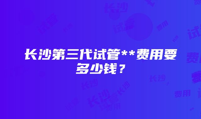 长沙第三代试管**费用要多少钱？