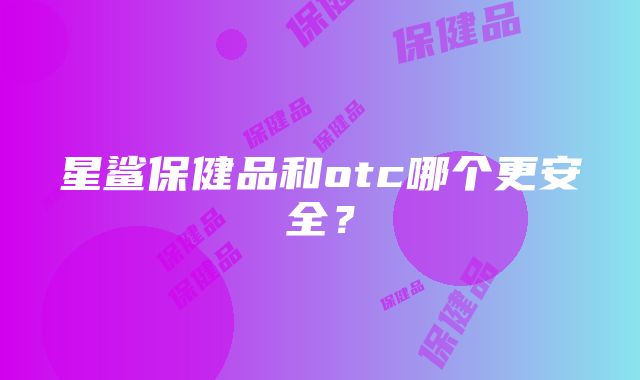 星鲨保健品和otc哪个更安全？