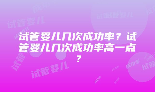 试管婴儿几次成功率？试管婴儿几次成功率高一点？