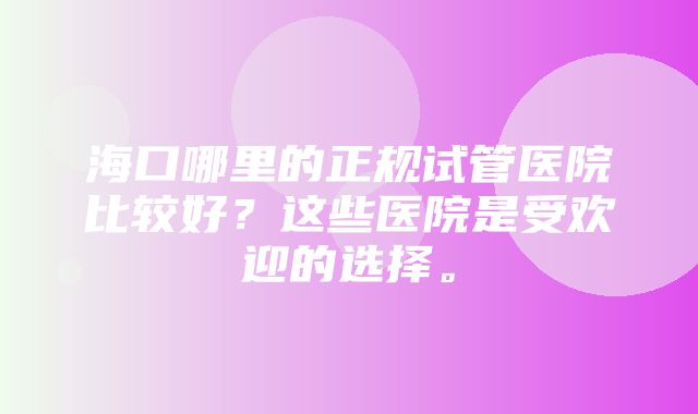 海口哪里的正规试管医院比较好？这些医院是受欢迎的选择。