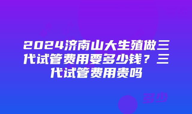 2024济南山大生殖做三代试管费用要多少钱？三代试管费用贵吗