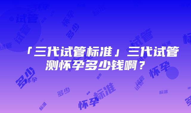 「三代试管标准」三代试管测怀孕多少钱啊？