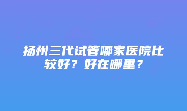 扬州三代试管哪家医院比较好？好在哪里？