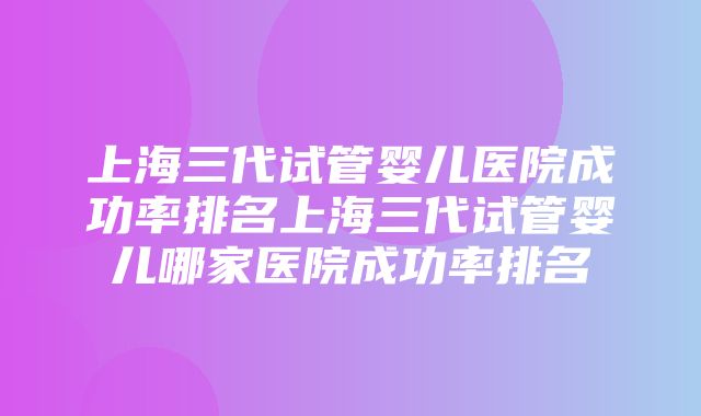 上海三代试管婴儿医院成功率排名上海三代试管婴儿哪家医院成功率排名