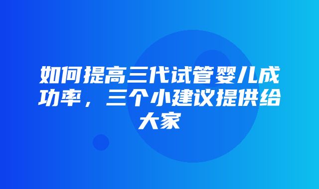 如何提高三代试管婴儿成功率，三个小建议提供给大家