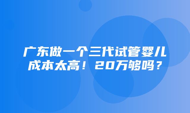 广东做一个三代试管婴儿成本太高！20万够吗？