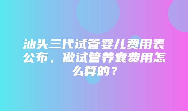 汕头三代试管婴儿费用表公布，做试管养囊费用怎么算的？