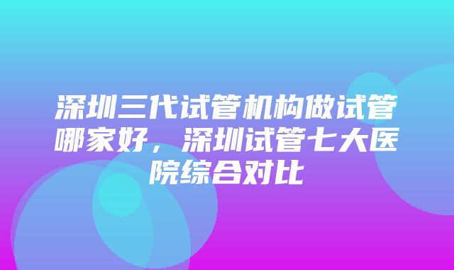 深圳三代试管机构做试管哪家好，深圳试管七大医院综合对比