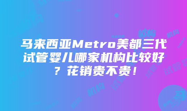 马来西亚Metro美都三代试管婴儿哪家机构比较好？花销贵不贵！