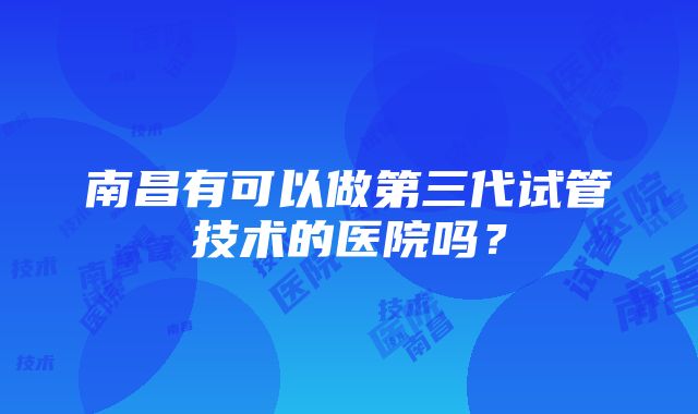 南昌有可以做第三代试管技术的医院吗？