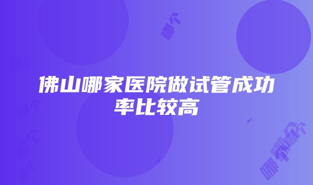 佛山哪家医院做试管成功率比较高