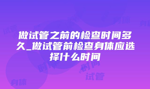 做试管之前的检查时间多久_做试管前检查身体应选择什么时间