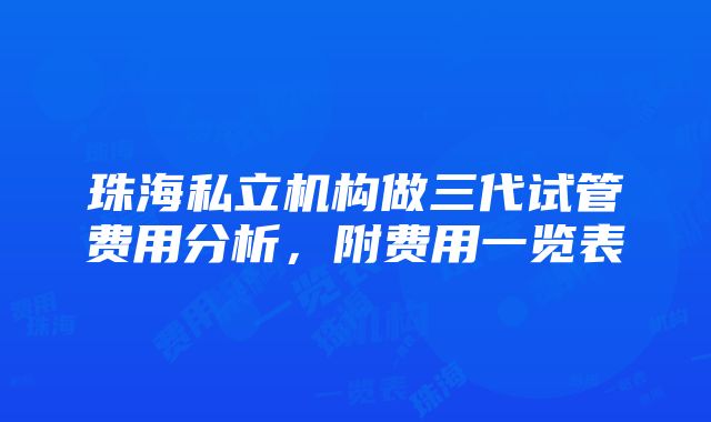 珠海私立机构做三代试管费用分析，附费用一览表