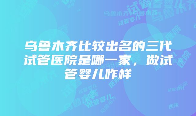 乌鲁木齐比较出名的三代试管医院是哪一家，做试管婴儿咋样