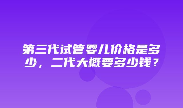 第三代试管婴儿价格是多少，二代大概要多少钱？