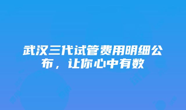 武汉三代试管费用明细公布，让你心中有数